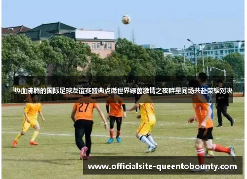 热血沸腾的国际足球友谊赛盛典点燃世界绿茵激情之夜群星同场共赴荣耀对决