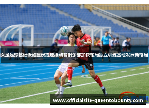 女足足球基础设施建设提速推动各俱乐部加快布局独立训练基地发展新格局