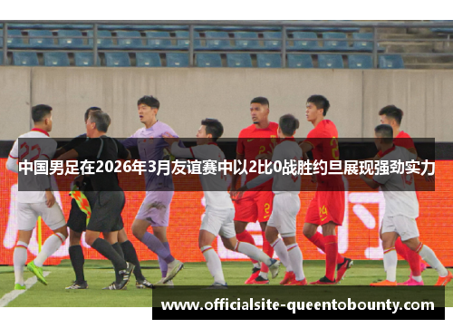 中国男足在2026年3月友谊赛中以2比0战胜约旦展现强劲实力