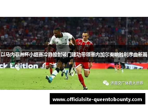 以马内非洲杯小组赛冷静推射破门建功带领塞内加尔奏响胜利序曲新篇 以马内非洲杯小组赛冷静推射破门建功带领塞内加尔奏响胜利序曲新篇