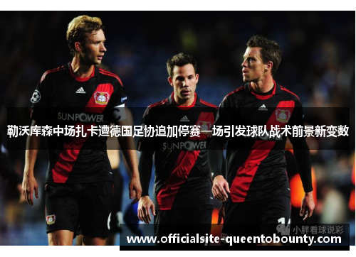 勒沃库森中场扎卡遭德国足协追加停赛一场引发球队战术前景新变数