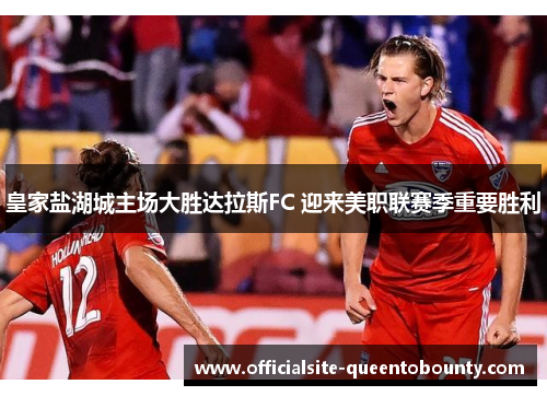 皇家盐湖城主场大胜达拉斯FC 迎来美职联赛季重要胜利