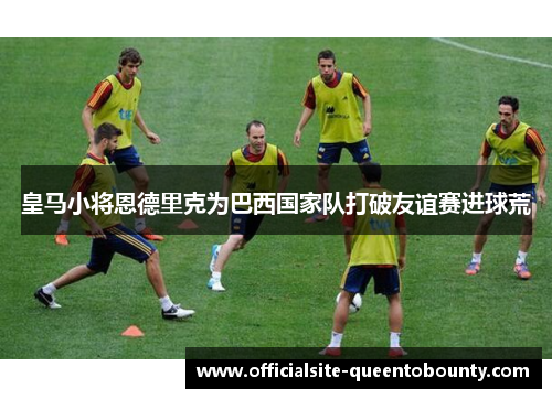 皇马小将恩德里克为巴西国家队打破友谊赛进球荒