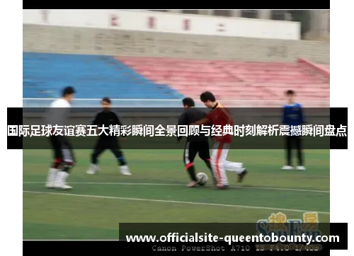 国际足球友谊赛五大精彩瞬间全景回顾与经典时刻解析震撼瞬间盘点