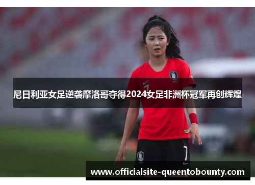 尼日利亚女足逆袭摩洛哥夺得2024女足非洲杯冠军再创辉煌