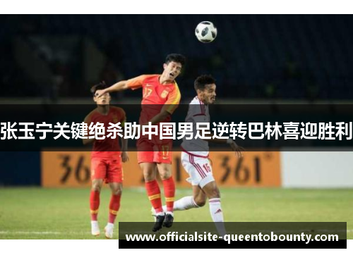 张玉宁关键绝杀助中国男足逆转巴林喜迎胜利